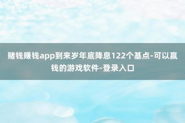 赌钱赚钱app到来岁年底降息122个基点-可以赢钱的游戏软件-登录入口