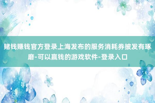 赌钱赚钱官方登录上海发布的服务消耗券披发有琢磨-可以赢钱的游戏软件-登录入口