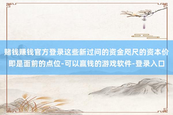 赌钱赚钱官方登录这些新过问的资金咫尺的资本价即是面前的点位-可以赢钱的游戏软件-登录入口