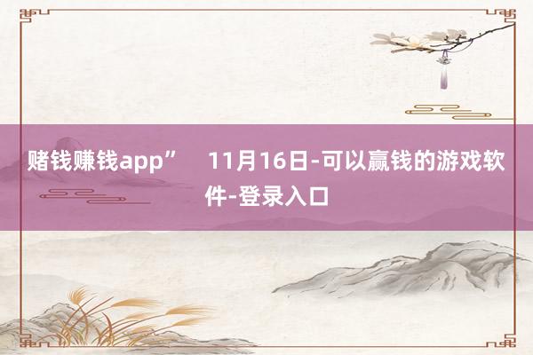 赌钱赚钱app”    11月16日-可以赢钱的游戏软件-登录入口