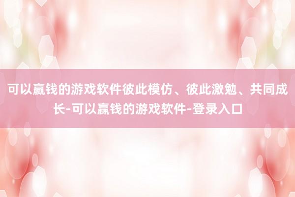 可以赢钱的游戏软件彼此模仿、彼此激勉、共同成长-可以赢钱的游戏软件-登录入口