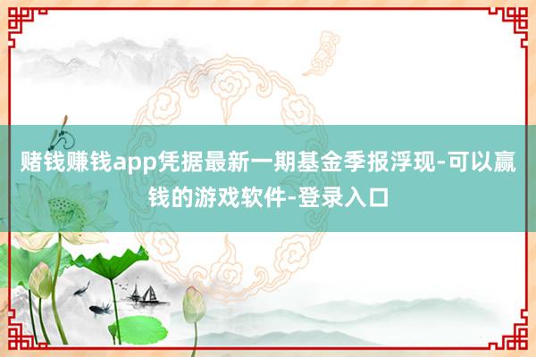 赌钱赚钱app凭据最新一期基金季报浮现-可以赢钱的游戏软件-登录入口