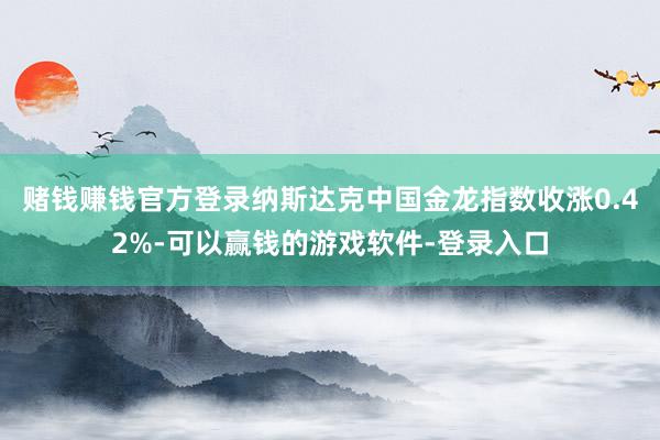 赌钱赚钱官方登录纳斯达克中国金龙指数收涨0.42%-可以赢钱的游戏软件-登录入口