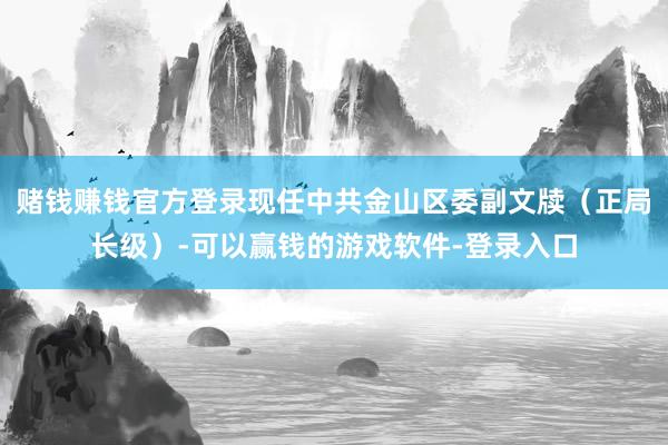 赌钱赚钱官方登录现任中共金山区委副文牍（正局长级）-可以赢钱的游戏软件-登录入口