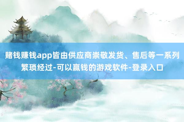 赌钱赚钱app皆由供应商崇敬发货、售后等一系列繁琐经过-可以赢钱的游戏软件-登录入口