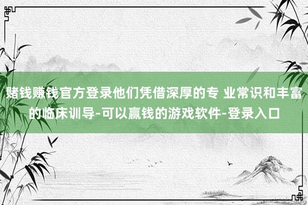 赌钱赚钱官方登录他们凭借深厚的专 业常识和丰富的临床训导-可以赢钱的游戏软件-登录入口