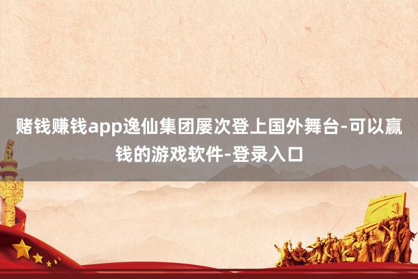 赌钱赚钱app逸仙集团屡次登上国外舞台-可以赢钱的游戏软件-登录入口