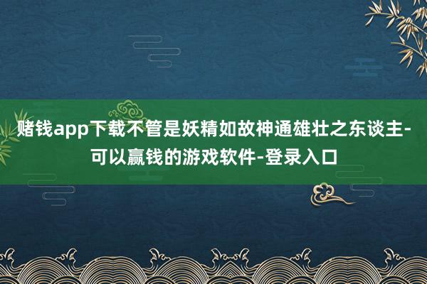 赌钱app下载不管是妖精如故神通雄壮之东谈主-可以赢钱的游戏软件-登录入口