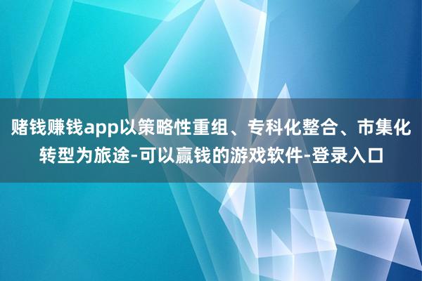 赌钱赚钱app以策略性重组、专科化整合、市集化转型为旅途-可以赢钱的游戏软件-登录入口