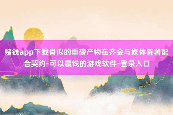 赌钱app下载肖似的重磅产物在齐会与媒体签署配合契约-可以赢钱的游戏软件-登录入口