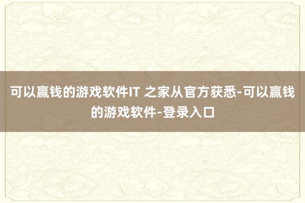 可以赢钱的游戏软件IT 之家从官方获悉-可以赢钱的游戏软件-登录入口