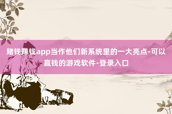 赌钱赚钱app当作他们新系统里的一大亮点-可以赢钱的游戏软件-登录入口