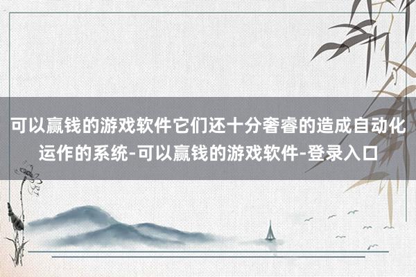 可以赢钱的游戏软件它们还十分奢睿的造成自动化运作的系统-可以赢钱的游戏软件-登录入口