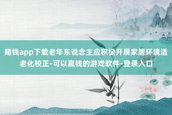 赌钱app下载老年东说念主应积极开展家居环境适老化校正-可以赢钱的游戏软件-登录入口