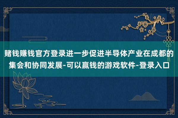 赌钱赚钱官方登录进一步促进半导体产业在成都的集会和协同发展-可以赢钱的游戏软件-登录入口