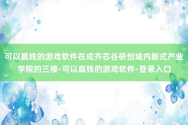 可以赢钱的游戏软件在成齐芯谷研创城内新式产业学院的三楼-可以赢钱的游戏软件-登录入口