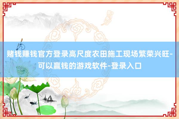 赌钱赚钱官方登录高尺度农田施工现场繁荣兴旺-可以赢钱的游戏软件-登录入口