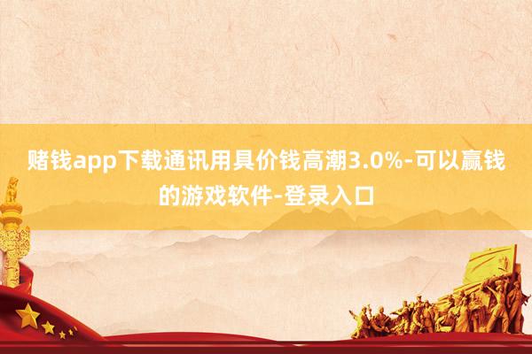 赌钱app下载通讯用具价钱高潮3.0%-可以赢钱的游戏软件-登录入口