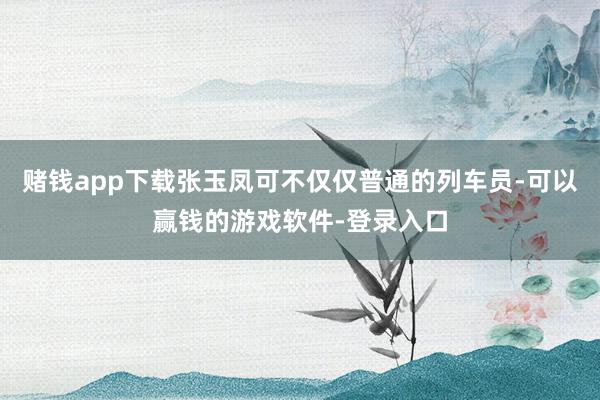赌钱app下载张玉凤可不仅仅普通的列车员-可以赢钱的游戏软件-登录入口