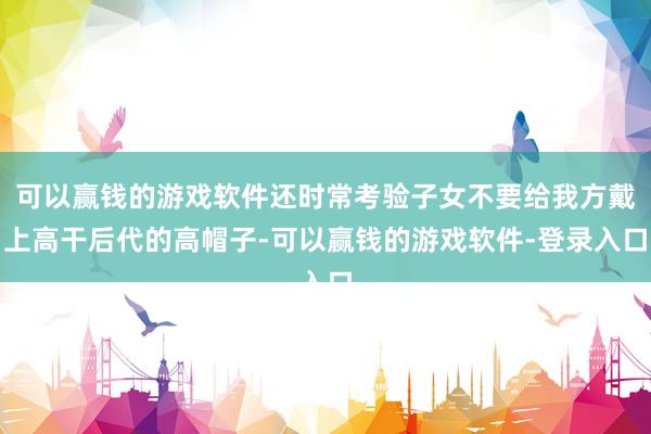 可以赢钱的游戏软件还时常考验子女不要给我方戴上高干后代的高帽子-可以赢钱的游戏软件-登录入口