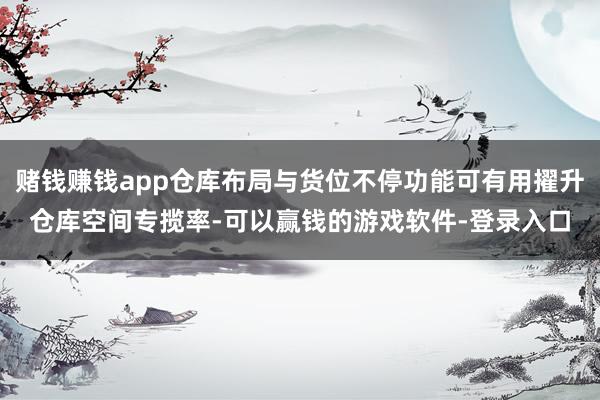 赌钱赚钱app仓库布局与货位不停功能可有用擢升仓库空间专揽率-可以赢钱的游戏软件-登录入口