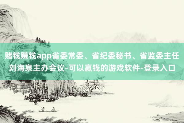 赌钱赚钱app省委常委、省纪委秘书、省监委主任刘海泉主办会议-可以赢钱的游戏软件-登录入口