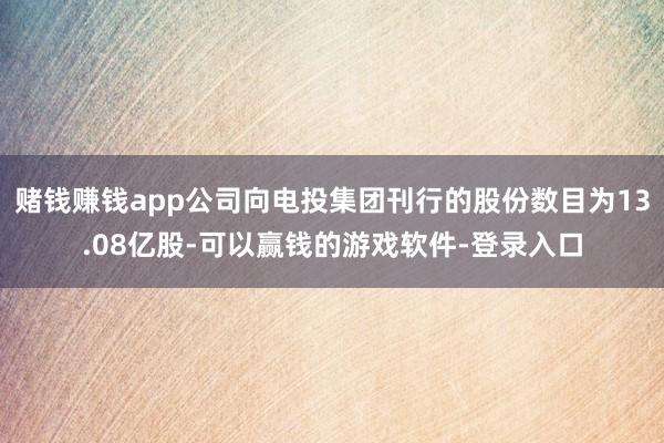 赌钱赚钱app公司向电投集团刊行的股份数目为13.08亿股-可以赢钱的游戏软件-登录入口