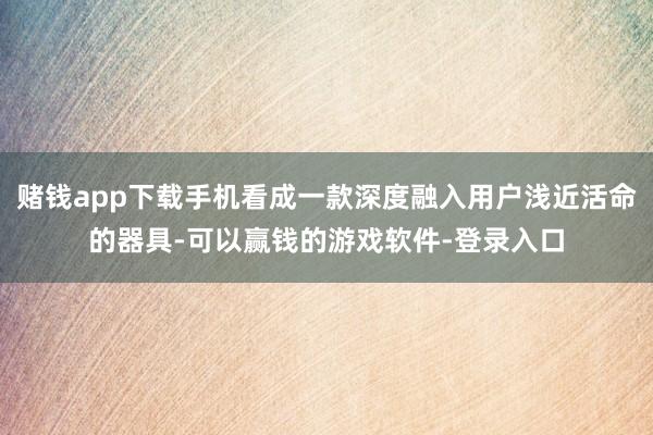 赌钱app下载手机看成一款深度融入用户浅近活命的器具-可以赢钱的游戏软件-登录入口