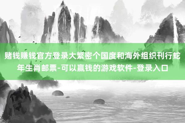 赌钱赚钱官方登录大繁密个国度和海外组织刊行蛇年生肖邮票-可以赢钱的游戏软件-登录入口