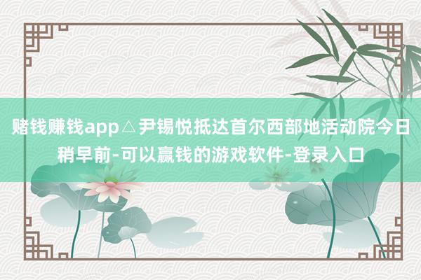 赌钱赚钱app△尹锡悦抵达首尔西部地活动院今日稍早前-可以赢钱的游戏软件-登录入口