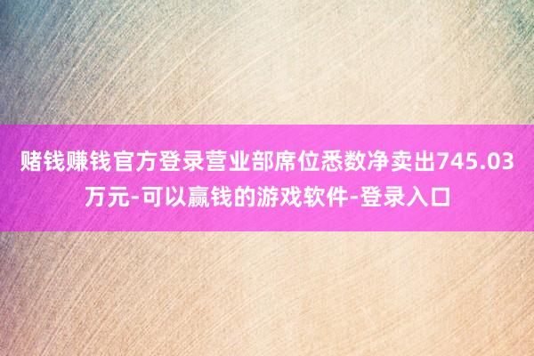 赌钱赚钱官方登录营业部席位悉数净卖出745.03万元-可以赢钱的游戏软件-登录入口