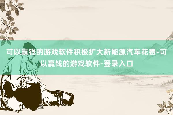 可以赢钱的游戏软件积极扩大新能源汽车花费-可以赢钱的游戏软件-登录入口