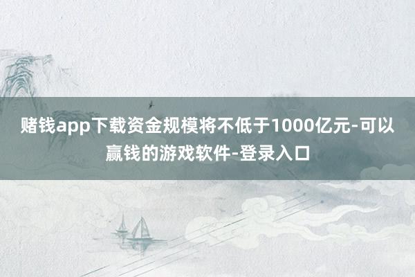 赌钱app下载资金规模将不低于1000亿元-可以赢钱的游戏软件-登录入口