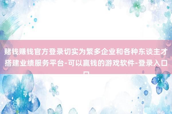 赌钱赚钱官方登录切实为繁多企业和各种东谈主才搭建业绩服务平台-可以赢钱的游戏软件-登录入口
