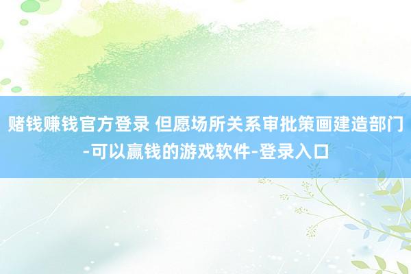 赌钱赚钱官方登录 但愿场所关系审批策画建造部门-可以赢钱的游戏软件-登录入口