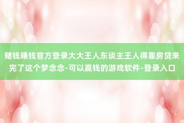 赌钱赚钱官方登录大大王人东谈主王人得靠房贷来完了这个梦念念-可以赢钱的游戏软件-登录入口