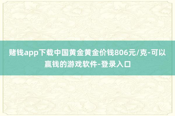 赌钱app下载中国黄金黄金价钱806元/克-可以赢钱的游戏软件-登录入口