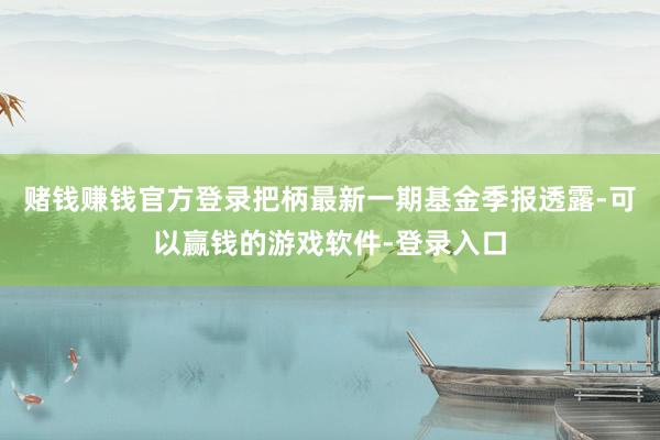 赌钱赚钱官方登录把柄最新一期基金季报透露-可以赢钱的游戏软件-登录入口