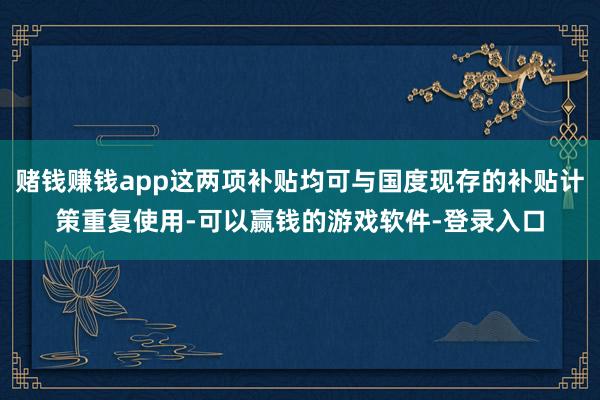赌钱赚钱app这两项补贴均可与国度现存的补贴计策重复使用-可以赢钱的游戏软件-登录入口