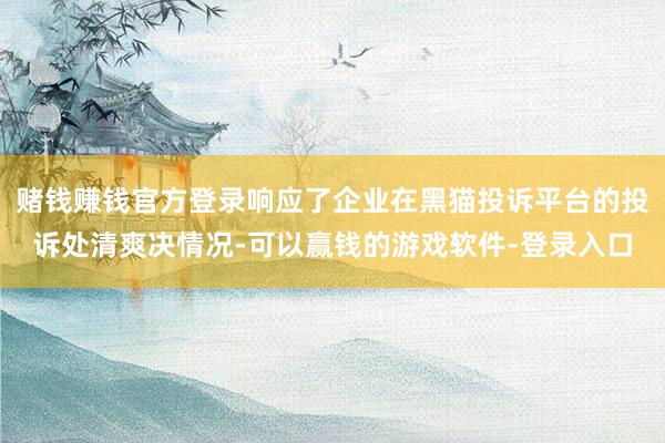 赌钱赚钱官方登录响应了企业在黑猫投诉平台的投诉处清爽决情况-可以赢钱的游戏软件-登录入口