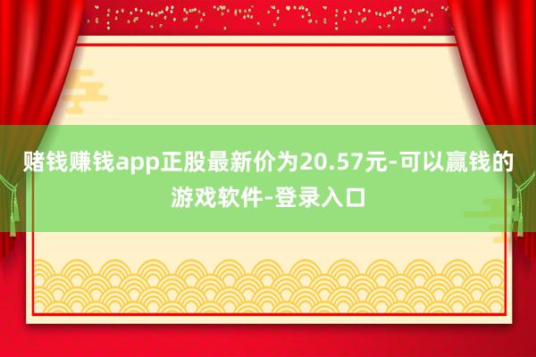 赌钱赚钱app正股最新价为20.57元-可以赢钱的游戏软件-登录入口