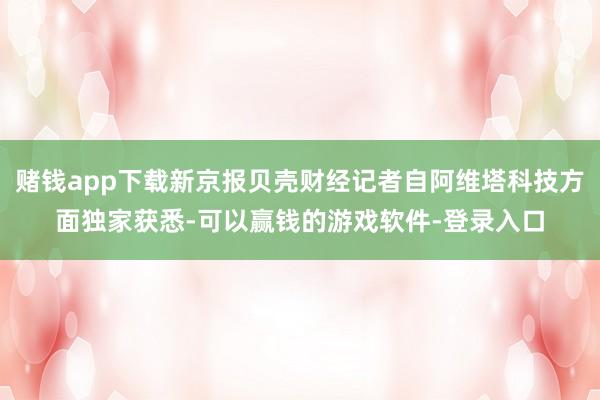 赌钱app下载新京报贝壳财经记者自阿维塔科技方面独家获悉-可以赢钱的游戏软件-登录入口