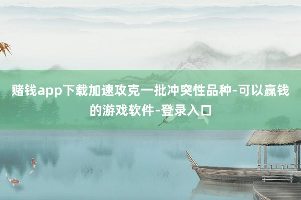 赌钱app下载加速攻克一批冲突性品种-可以赢钱的游戏软件-登录入口