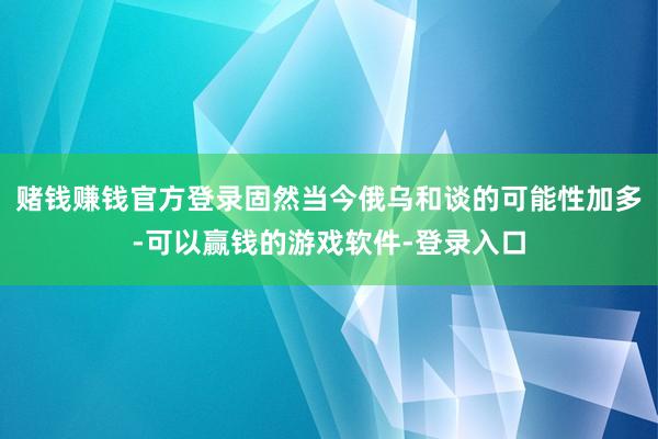 赌钱赚钱官方登录固然当今俄乌和谈的可能性加多-可以赢钱的游戏软件-登录入口