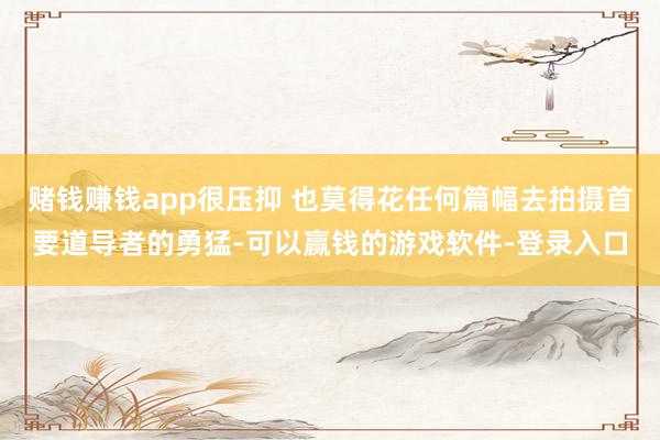 赌钱赚钱app很压抑 也莫得花任何篇幅去拍摄首要道导者的勇猛-可以赢钱的游戏软件-登录入口
