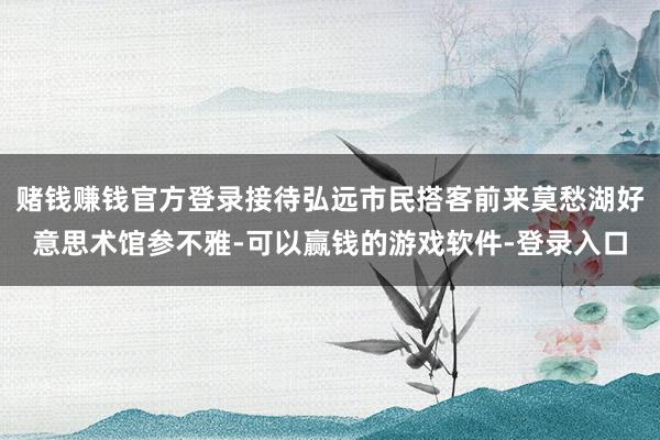 赌钱赚钱官方登录接待弘远市民搭客前来莫愁湖好意思术馆参不雅-可以赢钱的游戏软件-登录入口