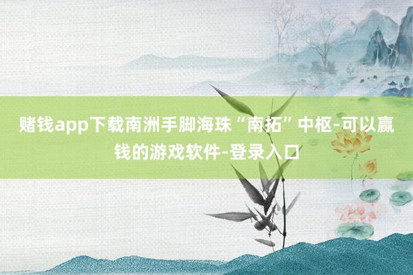 赌钱app下载南洲手脚海珠“南拓”中枢-可以赢钱的游戏软件-登录入口