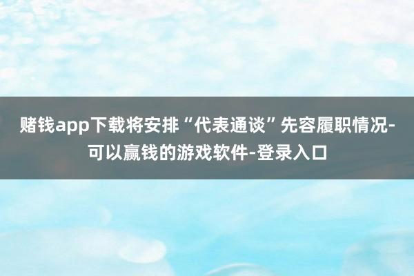赌钱app下载将安排“代表通谈”先容履职情况-可以赢钱的游戏软件-登录入口