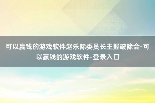 可以赢钱的游戏软件赵乐际委员长主握破除会-可以赢钱的游戏软件-登录入口
