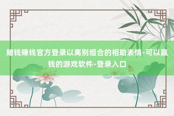 赌钱赚钱官方登录以离别组合的相助表情-可以赢钱的游戏软件-登录入口